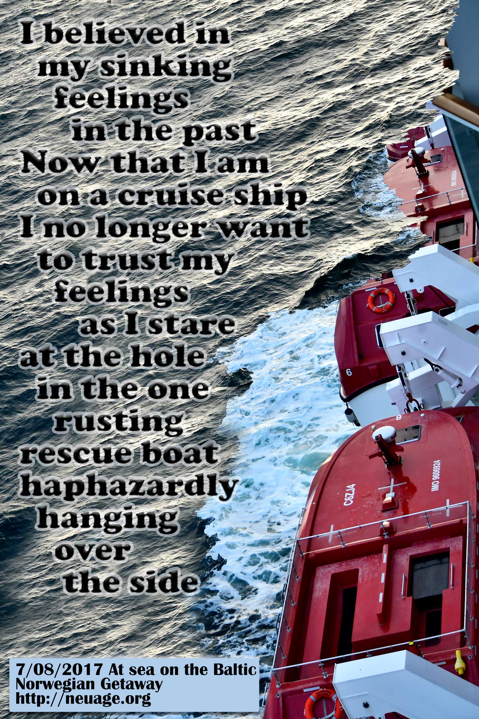 I believed in my sinking feelings in the past
Now that I am on a cruise ship
I no longer want to trust my feelings
as I stare at the hole in the one rusting rescue boat
haphazardly
hanging over the side