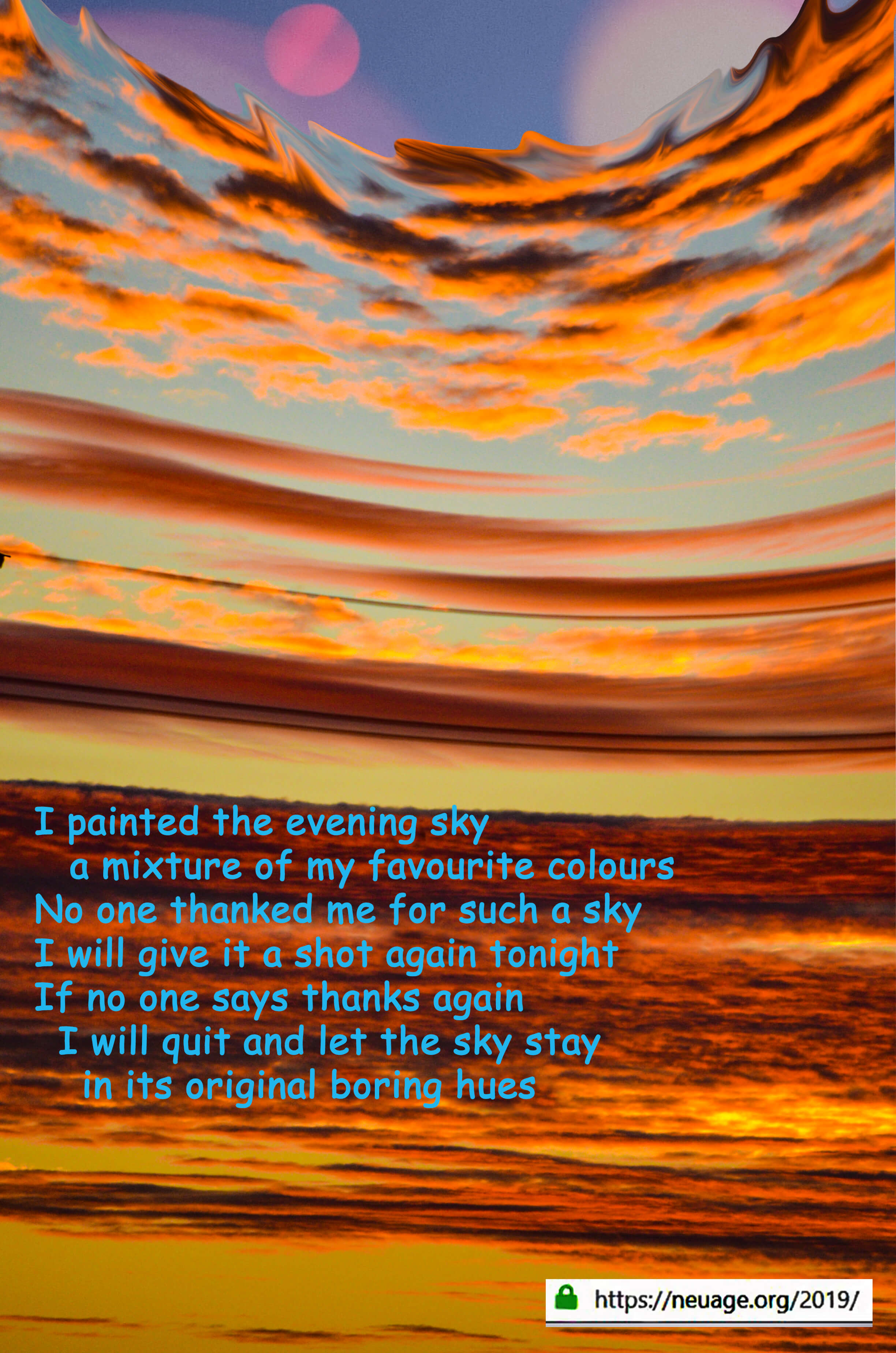I painted the evening sky
a mixture of my favourite colours 
No one thanked me 
for such a sky
I will give it a shot again tonight
If no one says thanks again 
I will quit 
and let the sky stay 
in its original boring hues