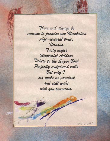  There will always be
someone to promise
you Manhattan
Age-reversal tonics
Nirvana
Tasty crepes
Wonderful children
Tickets to the Super Bowl
Perfectly sculptured nails
But only I
can make no promises
and still wake
with you tomorrow.