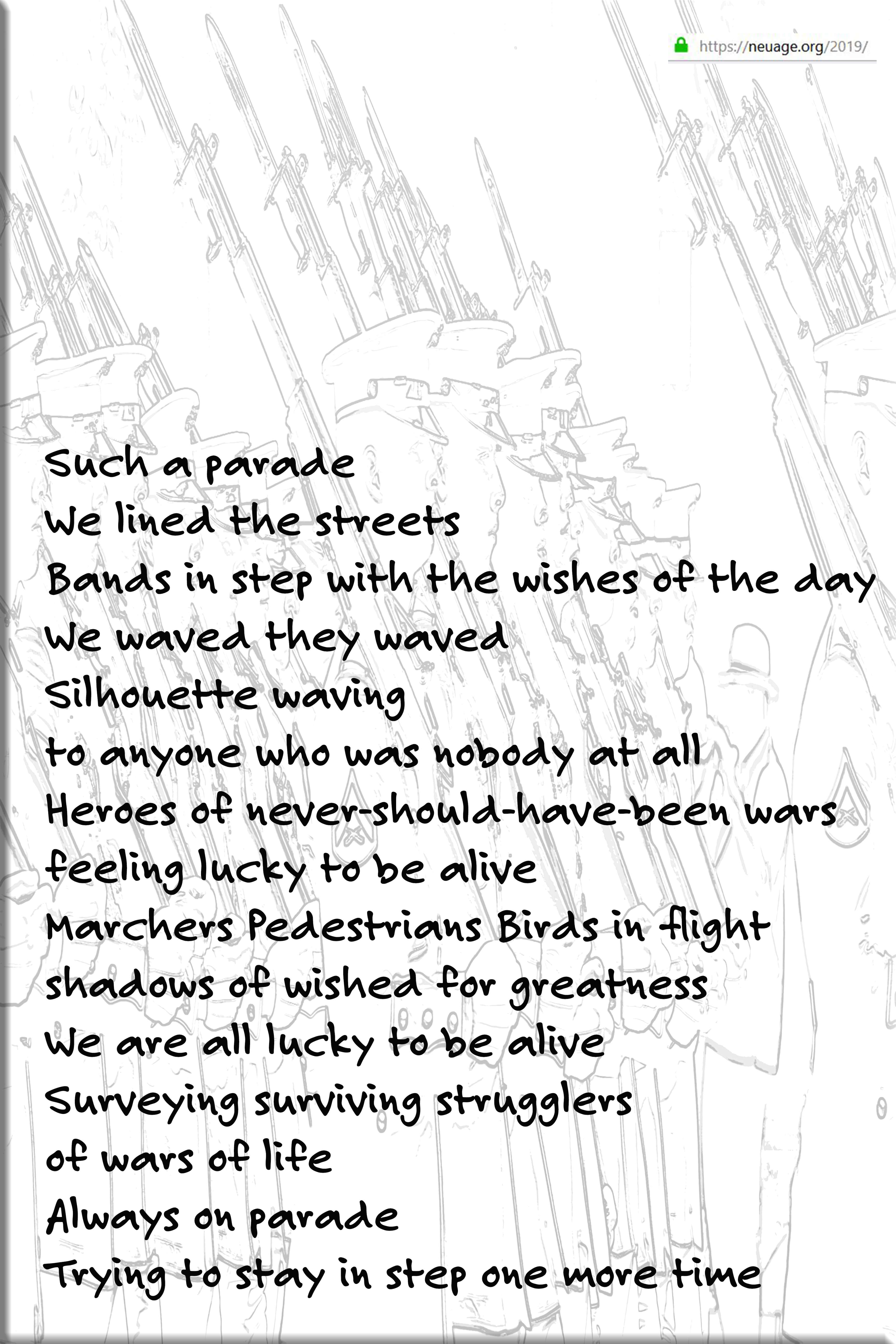 Such a parade
We lined the streets
Bands in step with the wishes of the day
We waved they waved
Silhouette waving
to anyone who was nobody at all
Heroes of never-should-have-been wars
feeling lucky to be alive 
Marchers Pedestrians Birds in flight
shadows of wished for greatness
We are all lucky to be alive
Surveying surviving strugglers
of wars of life
Always on parade
Trying to stay in step one more time
